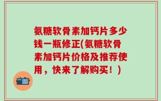 氨糖软骨素加钙片多少钱一瓶修正(氨糖软骨素加钙片价格及推荐使用，快来了解购买！)