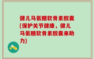 健儿马氨糖软骨素胶囊(保护关节健康，健儿马氨糖软骨素胶囊来助力)