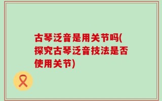 古琴泛音是用关节吗(探究古琴泛音技法是否使用关节)