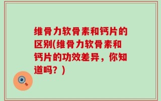 维骨力软骨素和钙片的区别(维骨力软骨素和钙片的功效差异，你知道吗？)