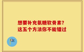 想要补充氨糖软骨素？这五个方法你不能错过