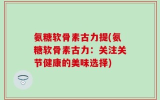 氨糖软骨素古力提(氨糖软骨素古力：关注关节健康的美味选择)