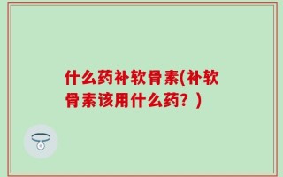 什么药补软骨素(补软骨素该用什么药？)