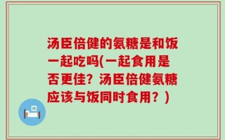 汤臣倍健的氨糖是和饭一起吃吗(一起食用是否更佳？汤臣倍健氨糖应该与饭同时食用？)