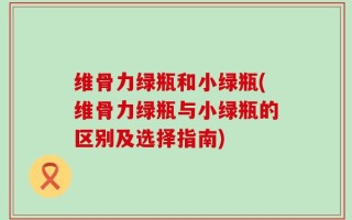 维骨力绿瓶和小绿瓶(维骨力绿瓶与小绿瓶的区别及选择指南)