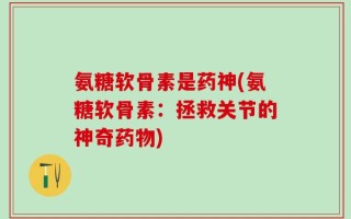 氨糖软骨素是药神(氨糖软骨素：拯救关节的神奇药物)