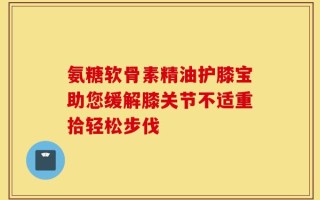 氨糖软骨素精油护膝宝助您缓解膝关节不适重拾轻松步伐