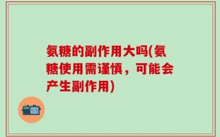 氨糖的副作用大吗(氨糖使用需谨慎，可能会产生副作用)