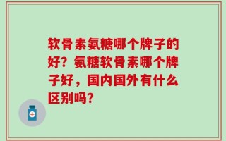 软骨素氨糖哪个牌子的好？氨糖软骨素哪个牌子好，国内国外有什么区别吗？