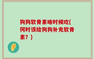 狗狗软骨素啥时候吃(何时该给狗狗补充软骨素？)