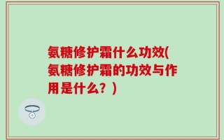 氨糖修护霜什么功效(氨糖修护霜的功效与作用是什么？)