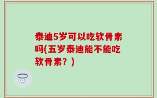 泰迪5岁可以吃软骨素吗(五岁泰迪能不能吃软骨素？)