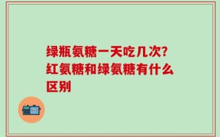 绿瓶氨糖一天吃几次？红氨糖和绿氨糖有什么区别