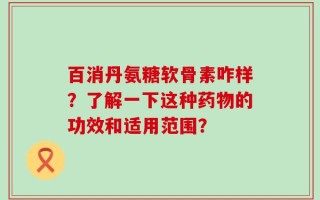 百消丹氨糖软骨素咋样？了解一下这种药物的功效和适用范围？