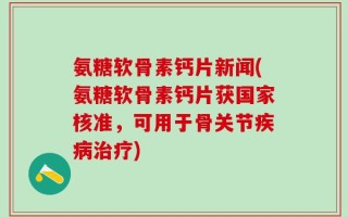 氨糖软骨素钙片新闻(氨糖软骨素钙片获国家核准，可用于骨关节疾病治疗)