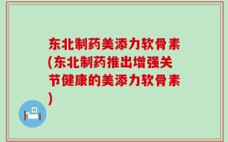 东北制药美添力软骨素(东北制药推出增强关节健康的美添力软骨素)