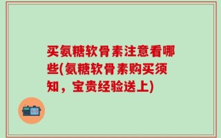 买氨糖软骨素注意看哪些(氨糖软骨素购买须知，宝贵经验送上)