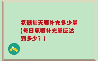 氨糖每天要补充多少量(每日氨糖补充量应达到多少？)