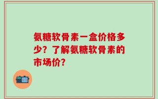 氨糖软骨素一盒价格多少？了解氨糖软骨素的市场价？