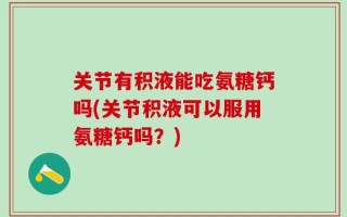 关节有积液能吃氨糖钙吗(关节积液可以服用氨糖钙吗？)