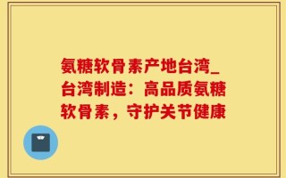 氨糖软骨素产地台湾_台湾制造：高品质氨糖软骨素，守护关节健康