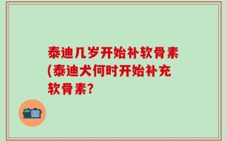 泰迪几岁开始补软骨素(泰迪犬何时开始补充软骨素？