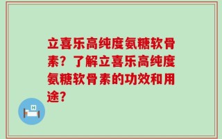 立喜乐高纯度氨糖软骨素？了解立喜乐高纯度氨糖软骨素的功效和用途？