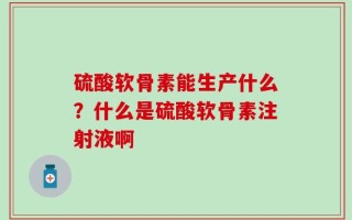 硫酸软骨素能生产什么？什么是硫酸软骨素注射液啊