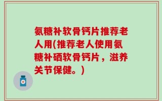氨糖补软骨钙片推荐老人用(推荐老人使用氨糖补硒软骨钙片，滋养关节保健。)