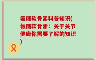 氨糖软骨素科普知识(氨糖软骨素：关于关节健康你需要了解的知识)