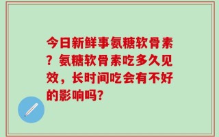 今日新鲜事氨糖软骨素？氨糖软骨素吃多久见效，长时间吃会有不好的影响吗？
