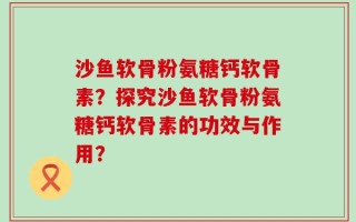 沙鱼软骨粉氨糖钙软骨素？探究沙鱼软骨粉氨糖钙软骨素的功效与作用？