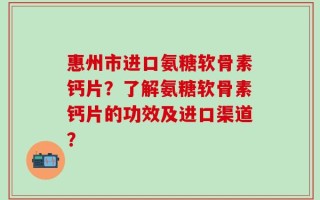 惠州市进口氨糖软骨素钙片？了解氨糖软骨素钙片的功效及进口渠道？