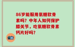 86岁能服用氨糖软骨素吗？中年人如何保护膝关节，吃氨糖软骨素钙片好吗？