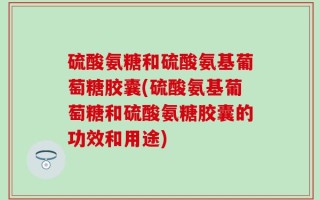 硫酸氨糖和硫酸氨基葡萄糖胶囊(硫酸氨基葡萄糖和硫酸氨糖胶囊的功效和用途)