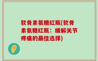 软骨素氨糖红瓶(软骨素氨糖红瓶：缓解关节疼痛的最佳选择)