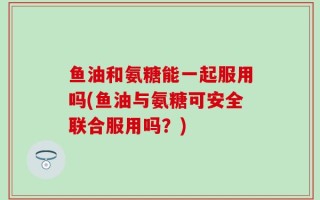 鱼油和氨糖能一起服用吗(鱼油与氨糖可安全联合服用吗？)