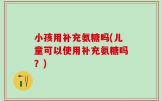 小孩用补充氨糖吗(儿童可以使用补充氨糖吗？)