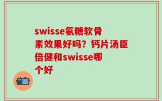 swisse氨糖软骨素效果好吗？钙片汤臣倍健和swisse哪个好
