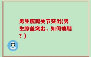 男生瘦腿关节突出(男生膝盖突出，如何瘦腿？)