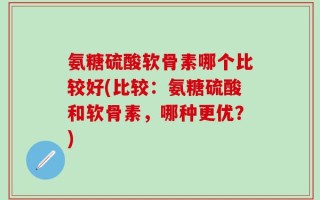 氨糖硫酸软骨素哪个比较好(比较：氨糖硫酸和软骨素，哪种更优？)