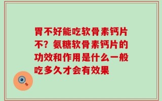 胃不好能吃软骨素钙片不？氨糖软骨素钙片的功效和作用是什么一般吃多久才会有效果