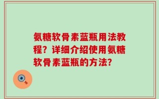 氨糖软骨素蓝瓶用法教程？详细介绍使用氨糖软骨素蓝瓶的方法？