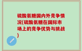 硫酸氨糖国内外竞争情况(硫酸氨糖在国际市场上的竞争优势与挑战)