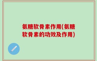 氨糖软骨素作用(氨糖软骨素的功效及作用)