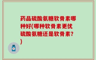 药品硫酸氨糖软骨素哪种好(哪种软骨素更优硫酸氨糖还是软骨素？)