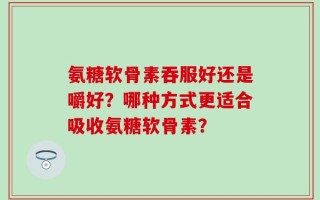 氨糖软骨素吞服好还是嚼好？哪种方式更适合吸收氨糖软骨素？