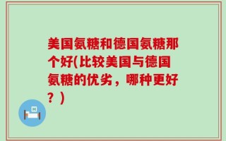 美国氨糖和德国氨糖那个好(比较美国与德国氨糖的优劣，哪种更好？)