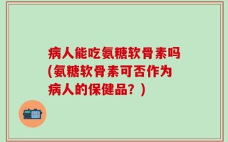 病人能吃氨糖软骨素吗(氨糖软骨素可否作为病人的保健品？)