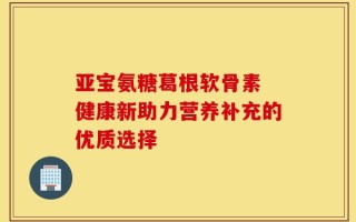 亚宝氨糖葛根软骨素 健康新助力营养补充的优质选择